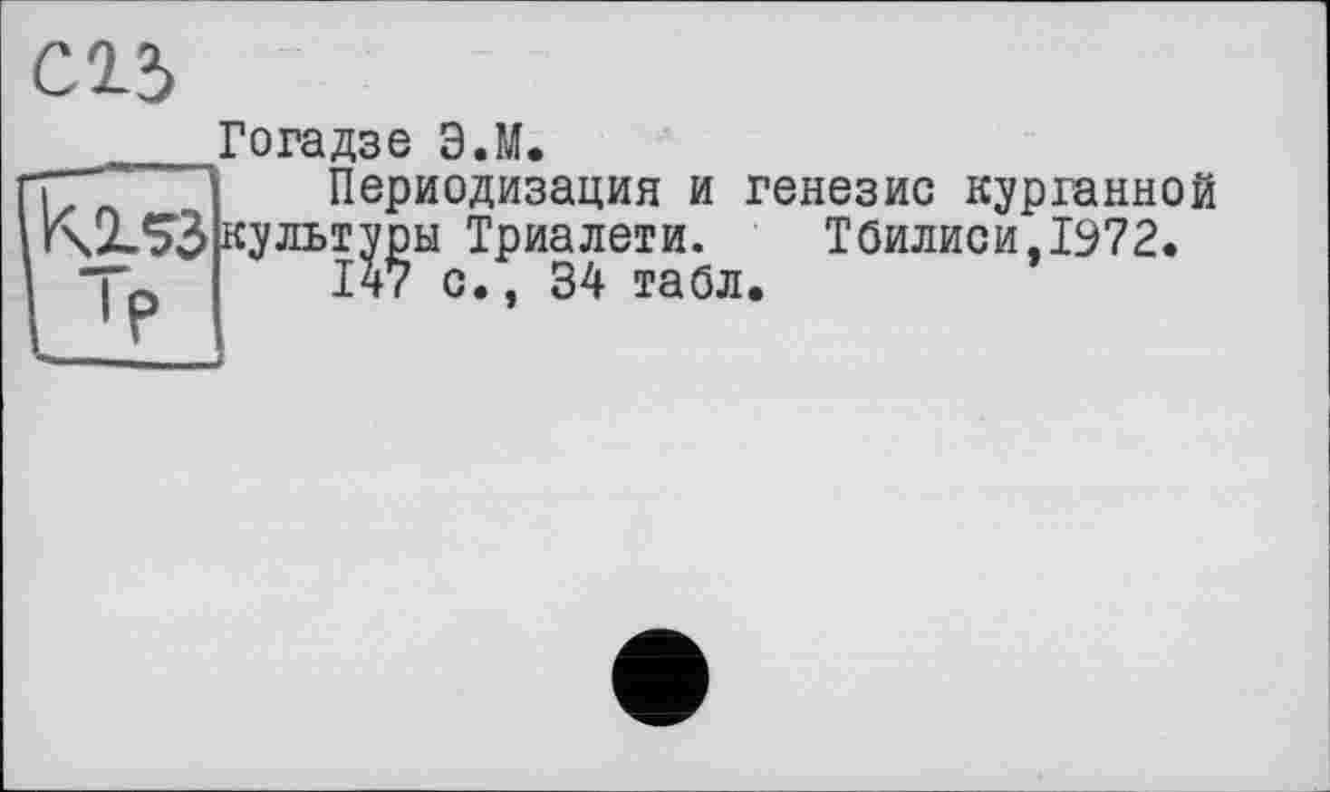 ﻿сгз
Гогадзе ЭЛ.
Периодизация и генезис курганной культуры Триалети. Тбилиси,1972.
147 с., 34 табл.
ы